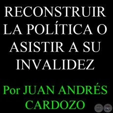 RECONSTRUIR LA POLTICA O ASISTIR A SU INVALIDEZ - Por JUAN ANDRS CARDOZO - Sbado, 06 de Abril del 2013